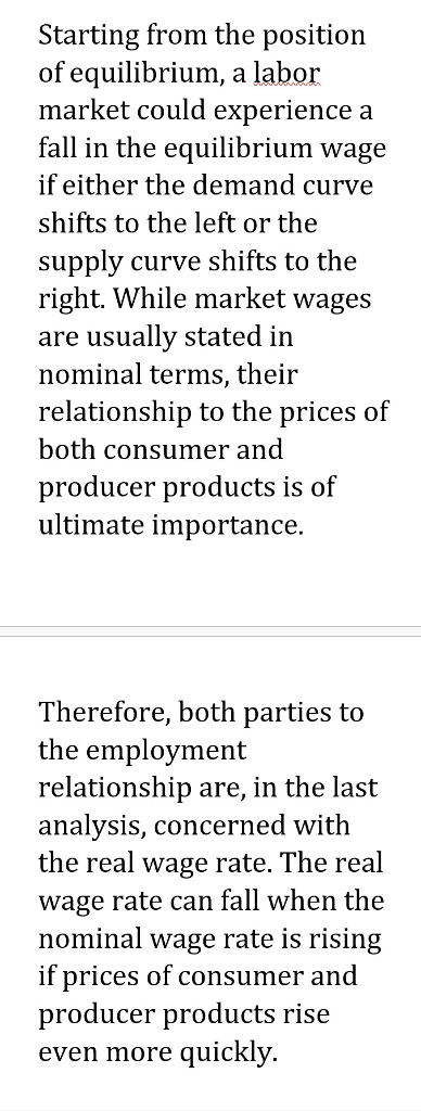 Starting from the position of equilibrium, a labor market could experience a fall in the equilibrium wage if either the demand curve shifts to the left or the supply curve shifts to the right. While market wages are usuallv stated in nominal terms, their relationship to the prices of both consumer and producer products is of ultimate importance. Therefore, both parties to the emplovment relationship are, in the last analysis, concerned with the real wage rate. The real wage rate can fall when the nominal wage rate is rising if prices of consumer and producer products rise even more quicKly.