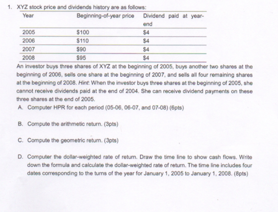 1. XYZ stock price and dividends history are as follows Year Beginning-of-year price Dividend paid at year- $100 $110 $90 $95 end $4 $4 $4 $4 2005 2006 2007 2008 An investor buys three shares of XYZ at the beginning of 2005, buys another two shares at the beginning of 2006, sells one share at the beginning of 2007, and sells all four remaining shares at the beginning of 2008. Hint: When the investor buys three shares at the beginning of 2005, she cannot receive dividends paid at the end of 2004. She can receive dividend payments on these three shares at the end of 2005 A. Computer HPR for each period (05-06, 06-07, and 07-08) (6pts) B. Compute the arithmetic return. (3pts) C. Compute the geometric return. (3pts) D. Computer the dollar-weighted rate of return. Draw the time line to show cash flows. Write down the formula and calculate the dollar-weighted rate of return. The time line includes four dates corresponding to the turns of the year for January 1, 2005 to January 1, 2008. (8pts)