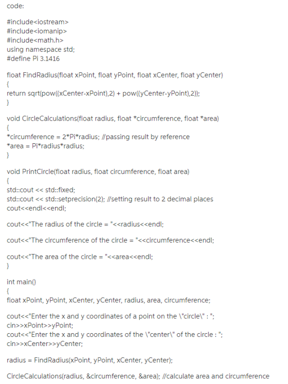 code: #include<iostream> #include<iomanip> #include-math.h> using namespace std; #define Pi 3.1416 float FindRadius(float xPoint, float yPoint, float xCenter, float yCenter) return sqrt(pow(xCenter-xPoint),2) pow((yCenter-yPoint),2); void CircleCalculations(float radius, float circumference, float *area) *circumference = 2*Pi*tadius; //pass.ng result by reference *a rea = Pi*radius*radius void PrintCircle(float radius, float circumference, float area) std:cout<<std:fixed; std::cout < std:setprecision(2); I/setting result to 2 decimal places coutくくendl<<endl cout<<The radius of the circle <<radius<<endl cout<<The circumference of the circle-<<circumference<<endl cout<<The area of the circle-<<area-«endl int main( float xPoint, yPoint, xCenter, yCenter, radius, area, circumference; cout<<Enter the x and y coordinates of a point on the \circle\: . cin>>xPoint>yPoint cout«<Enter the x and y coordinates of the \center\ of the circle : ; cin>>xCenter>>yCenter; radius FindRadius(xPoint, yPoint, xCenter, yCenter); CircleCalculations(radius, &circumference, &area); /calculate area and circumference