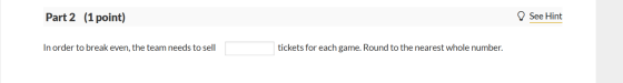 Part 2 (1 point) See Hint In order to break even, the team needs to sell tickets for each game. Round to the nearest whole nu