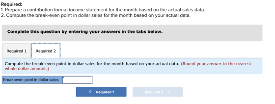Required: 1. Prepare a contribution format income statement for the month based on the actual sales data. 2. Compute the brea