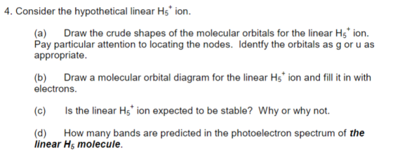 4. Consider the hypothetical linear Hs ion. (a) Draw the crude shapes of the molecular orbitals for the linear H5 ion. Pay particular attention to locating the nodes. Identfy the orbitals as g or u as appropriate. (b) Draw a molecular orbital diagram for the linear Hs ion and fill it in with electrons (c) Is the linear Hs ion expected to be stable? Why or why not (d) How many bands are predicted in the photoelectron spectrum of the linear Hs molecule.