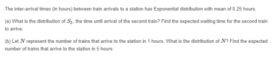 The inter-arrival times (in hours) between train arrivals to a station has Exponential distribution with mean of 0.25 hours (a) What is the distribution of S2, the time until arrival of the second train? Find the expected waiting time for the second train to arrive. (b) Let N represent the number of trains that arrive to the station in 1 hours. What is the distribution of N? Find the expected number of trains that arrive to the station in 5 hours.