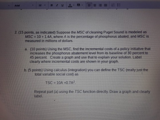 Arial 2. (15 points, as indicated) Suppose the MSC of cleaning Puget Sound is modeled as MSC-10+1.4A, where A is the percentage of phosphorus abated, and MSC is measured in millions of dollars. a. (10 points) Using the MSC, find the incremental costs of a policy initiative that increases the phosphorus abatement level from its baseline of 30 percent to 45 percent. Create a graph and use that to explain your solution. Label clearly where incremental costs are shown in your graph. b. (5 points) Using calculus (integration) you can define the TSC (really just the total variable social cost) as TSC = 10A +0.7A2 Repeat part (a) using the TSC function directly. Draw a graph and clearly label