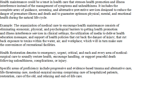Health maintenance could be a tenet in health care that stresses health promotion and illness interference instead of the management ofsymptoms and unhealthiness. It includes the complete array of guidance, screening, and alternative preventive services designed to reduce the danger of premature illness and death and to guarantee optimum physical, mental, and emotional health during the natural life cycle. Example: The organization ofmedical care to encourage health maintenance consists of eliminating economic, physical, and psychological bariers to getting hea lth promotion and illness interference services in clinical settings; the utilization of media to deliver health education messages; and support of health policies that cut back the danger of injury; that cut back exposure to toxins within the water, air, and workplace; which will in turn make sure the convenience of recreational facilities. Health Restoration denotes to emergency, urgent, critical, and each and every area ofmedical- surgical care to soundly restore health. encourage handling. or support peaceful death followin g unhealthiness, complications, or injury Specific areas of proficiency include progressive and evidence-based trauma and altemative care, life-threatening care, medical-surgical nursing comprising care of hospitalized patients, restoration, care of the old, and relaxing and end-of-life care.