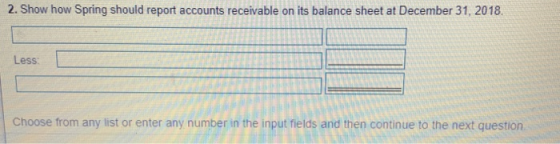 2. Show how Spring should report accounts receivable on its balance sheet at December 31, 2018 Less: Choose from any list or