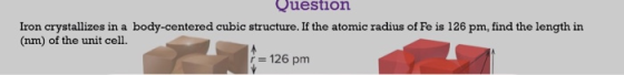 Question Iron crystallizes in a body-centered cubic structure. If the atomic radius of Fe is 126 pm, find the length in (nm)