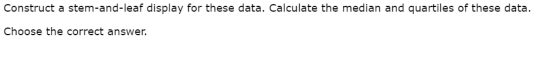 Construct a stem-and-leaf display for these data. Calculate the median and quartiles of these data. Choose the correct answer