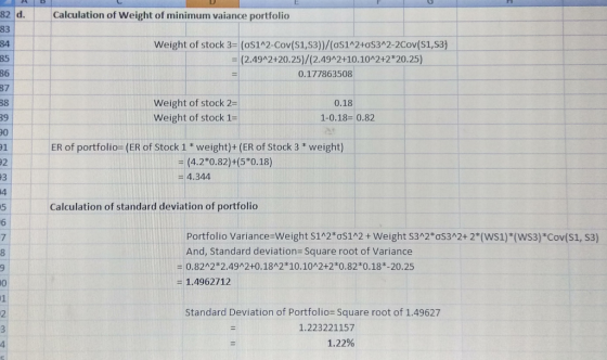 82 d.Calculation of Weight of minimum vaiance portfolio 83 84 85 86 87 38 Weight of stock 3- (os1A2-Cov(S1,S3)/(oS142+0s342-2Cov(S1,s3) (2.49A2+20.25)/(2.49A2+10.10 2+2 20.25) 0.177863508 Weight of stock 2- weight of stock 1- 0.18 1-0.18-0.8:2 91 ER of portfolio- (ER of Stock 1* weight)+ (ER of Stock 3 weight) 92 = (4.2*0.82)+(5*0.18) 4.344 4 5 6 Calculation of standard deviation of portfolio Portfolio variance-weight S12°CS12 + weight S32*ơS32+2(WS1)(WS3)*Cov(S1, S3) And, Standard deviation Square root of Variance -0.82A2 2.49A2+0.1842 10.10 2+2*0.82*0.18*-20.25 - 1.4962712 0 1 Standard Deviation of Portfolio Square root of 1.49627 1.223221157 1.22%