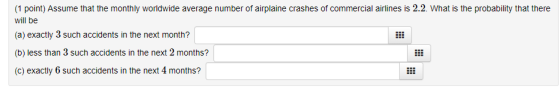(1 point) Assume that the monthly worldwide average number of airplaine crashes of commercial airlines is 2.2. What is the probability that there will be (a) exactly 3 such accidents in the next month? (b) less than 3 such accidents in the next 2 months? (c) exactly 6 such accidents in the next 4 months?