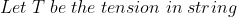 Let\; T\; be\; the\; tension \; in\; string