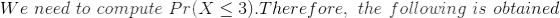 We\ need\ to\ compute\ Pr(X\leq 3).Therefore,\ the\ following\ is\ obtained