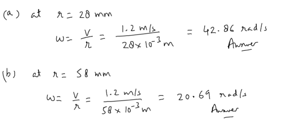 (a) at r= 28 mm R 1.2 m/s 1 w = r = Zdx10-3 m - 42.86 radis Answer Ibl at r= 58 mm W- 1. v . 1.2 m/s 58x10-3m = 20.69 rad/s A