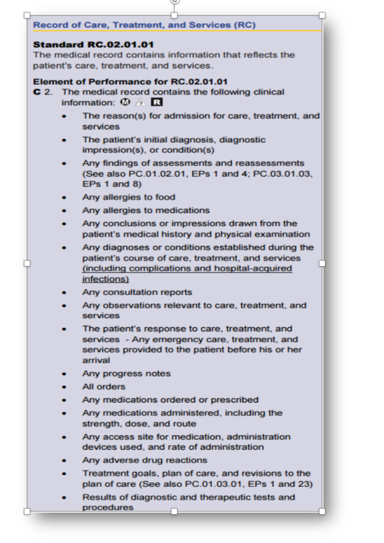 Record of Care, Treatment, and Services (RC) Standard RC.02.01.01 The medical record contains information that reflects the patients care, treatment, and services. Element of Performance for RC.02.01.01 C 2. The medical record contains the following clinical information: M AR . The reason(s) for admission for care, treatment, and services . The patients initial diagnosis, diagnostic impression(s), or condition(s) Any findings of assessments and reassessments (See also PC.01.02.01, EPs 1 and 4; PC.03.01.03, EPs 1 and 8) Any allergies to food Any allergies to medications Any conclusions or impressions drawn from the patients medical history and physical examination Any diagnoses or conditions established during the patients course of care, treatment, and services including complications and hospital-acquired Any consultation reports Any observations relevant to care, treatment, and services The patients response to care, treatment, and services - Any emergency care, treatment, and services provided to the patient before his or her arrival . Any progress notes All orders Any medications ordered or prescribed strength, dose, and route devices used, and rate of administration Any medications administered, including the Any access site for medication, administration Any adverse drug reactions Treatment goals, plan of care, and revisions to the plan of care (See also PC.01.03.01, EPs 1 and 23) Results of diagnostic and therapeutic tests and procedures