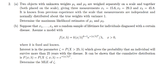 2 (a) Two objects with unknown weights A and μ2 are weighed separately on a scale and together (both placed on the scale), giving three measurements xi-15.6,T2 = 29.3 and 23 = 45.8. It is known from previous experience with the scale that measurements are independent and normally distributed about the true weights with variance 1 Determine the maximum likelihood estimates of μ1 and μ2 b) Suppose that x1,... , Vn are a random sample of lifetimes for individuals diagnosed with a certain disease. Assume a model with x 0 where k is fixed and known. Interest is in the parameter Ç P(X > 25:A) which gives the probability that an individual will survive more than 25 years with the disease. It can be shown that the cumulative distribution Determine the MLE of