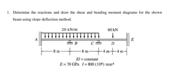 1. Determine the reactions and draw the shear and bending moment diagrams for the shown beam using slope-deflection method. 20 kN/m 60 KN El = constant E = 70 GPa 1 = 800 ( 1 00) mm4