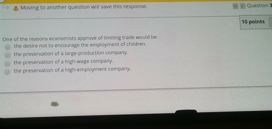 -> Δ Moving to another question will save this response. K Question 3 10 points One of the reasons economists approve of limiting trade would be the desire not to encourage the employment of children. the preservation of a large-production company the preservation of a high-wage company. the preservation of a high-employment company.