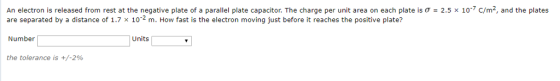 An electron is released from rest at the negative plate of a parallel plate capacitor. The charge per unit area on each plate is o are separated by a distance of 1.7 × 10-2 m. How fast is the electron moving just before it reaches the positive plate? 2.5 x 107 c/m2, and the plates Number Units the tolerance is +/-2%