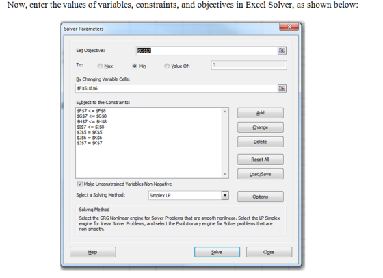 Now, enter the values of variables, constraints, and objectives in Excel Solver, as shown below: Solver Parameters G$17 Set Objective To: Max Ry Changing Variable Cells: Value Of F$5:$I$6 Subject to the Constraints: Add Change Delete Reset All Make Unconstrained Variables Non-Negative Select a Solving Method: Simplex LP Options Solving Method Select the GRG Nonlinear engine for Solver Problems that are smooth nonlinear. Select the LP Simplex engine for linear Solver Problems, and select the Evolutionary engine for Solver problems that are Help
