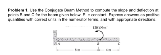 Problem 1. Use the Conjugate Beam Method to compute the slope and deflection at points B and C for the beam given below. El c