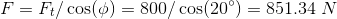 F= Ft/ cos() = 800/ cos(20°) = 851.34 N