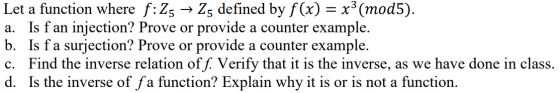 Let a function where f:Z5 → Z5 defined by f(x) = x3 (mod5). a. Is f an injection? Prove or provide a counter example. b. Is f