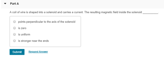 PartA A coil of wire is shaped into a solenoid and carries a current. The resulting magnetic field inside the solenoid O points perpendicular to the axis of the solenoid O is zero is uniform is stronger near the ends Submit Request Answer
