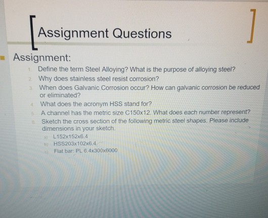 Assignment Questions Assignment: Define the term Steel Alloying? What is the purpose of alloying steel? Why does stainless steel resist corrosion? When does Galvanic Corrosion occur? How can galvanic corrosion be reduced or eliminated? What does the acronym HSS stand for? A channel has the metric size C150x12. What does each number represent? Sketch the cross section of the following metric steel shapes. Please include dimensions in your sketch. L152x152x6.4 HSS203x102x6.4 Flat bar: PL 8.4x300x6000