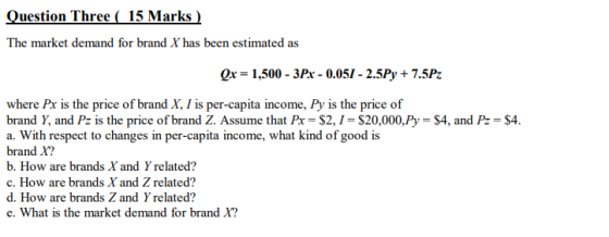 Question Three ( 15 Marks ) The market demand for brand X has been estimated as Qx = 1,500 - 3x - 0.051 - 2.5Py + 7.5Pz where