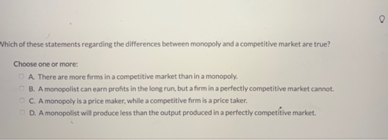 Which of these statements regarding the differences between monopoly and a competitive market are true? Choose one or more: A