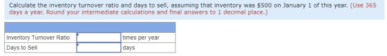 Calculate the inventory turnover ratio and days to sell, assuming that inventory was $500 on January 1 of this year. (Use 365