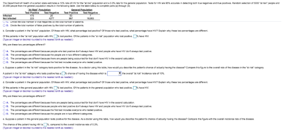 The Department of Health of a ce a state estimates a 10% ate of HN for the at sk population and ล 0.3% rate for the general population. Tests for HM are 95% accurate in detect ng bath true negatives and 20,000 people frorn the general papulation resuts in the follawing table. Use the table below to complete parts (a) through (e) ue pasitives Random selection of 5000 at risk people and Test Positive Test tive Test Psitive Tes 53 987 nfected Not Infected O uimoe ine to.ar number of irue negaives Dy tne totai numoer cr pauenms. O D. Divide the total number of false positives by the total number of patients. 25 277 223 18,953 b. Consider a patient in the at risk population. Of those with HIV, what percentage test postive? Of those who test positive, what percentage have Hiv? Explain why these two percentages are different Of the patients in the at risk population with HIV. Type an integer or decimal rounded to the nearest tenth as needed.) % est positve. Of the patients in the at isk population who test positive, % have HM Why are these two percentages dierent? A O B. O C. O D. The percentages are different because people who test posit we dont always have HIV and people who have HIV dont always test positive. The percentages are different because thie people are in two different categories. The percentages are different because there are people being accounted for that dont have HIV in the second calculation. The percentages are different because the first test includes everyone who tested positive. c. Suppose a patient in the at risk category tests positive for the disease. As a doctor using this table, how would you describe the patients chance af actually having the disease? Compare this figure to the averall rate of the disease in the at risk category A patient in the-at risk category who tests positive has a □% chance of having the disease which is Type an integer or decimal raunded to the nearest tenth as needed.) d. Consider a patient in the general population. Of those with HIV, what percentage test positive? Of those who test positive, what percentage have HIV? Explain why these two peroentages are different. ▼| the overall at nsk incidence rate of 10%. Of the patients in he general population with H % test positive Of the patients in the (Type an integer or decimal rounded to the nearest tenth as needed.) neral population who test positive % have HIV Why are these two percentages diferent? Ο A. The percentages are different because there are people being accounted for that dont have HIV in the second calculation. O B. The percentages are different because peaple who test positive dont always have HIV and peaple who have HIV dont always test positive O C. The percentages are different because the first test includes everyone who tested positive. O D. The percentages are different because the pecple are in two different categories. e. Suppose a patient in the general population tests positive for the disease. As a doctor using this table, haw would you describe the patients chance of actually having the disease? Compare this figure with the overall incidence rate of the discase The chance of the patient having HIV is | %, compared to the overal incidence rato of 0.3%. Type an integer or decimal rounded to the nearest tenth as needed.)