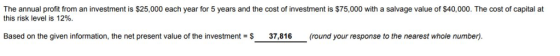 The annual profit from an investment is $25,000 each year for 5 years and the cost of investment is $75,000 with a salvage value of $40,000. The cost of capital at this risk level is 12%. Based on the given information, the net present value of the investment S 37,816 (round your response to the nearest whole number)