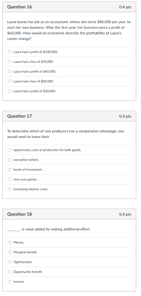 Question 16 0.4 pts Laura leaves her job as an accountant, where she earns $80,000 per year, to start her own business. After the first year, her business earns a profit of $60,000. How would an economist describe the profitability of Lauras career change? O Laura had a profit of $140,000. O Laura had a loss of $20,000. O Laura had a profit of $60,000. Laura had a loss of $80,000. O Laura had a profit of $20,000. Question 17 0.4 pts To determine which of two producers has a comparative advantage, one would need to know their opportunity costs of production for both goods O normative beliefs. O levels of investment. O zero-sum games. increasing relative costs. Question 18 0.4 pts is value added by making additional effort. O Money O Marginal benefit Optimization Opportunity beneft O Income