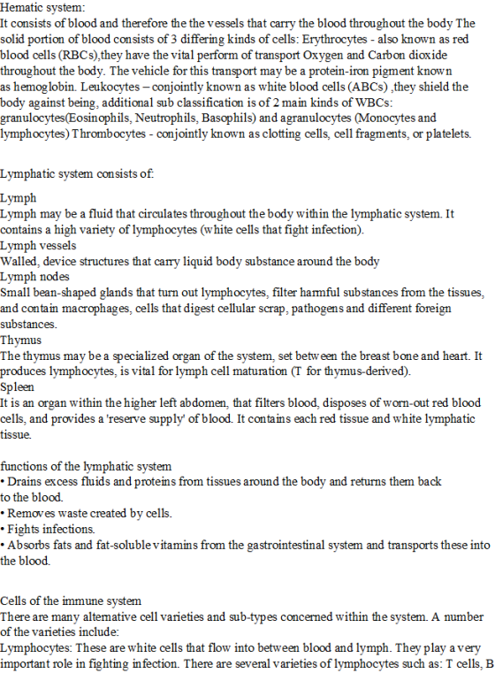 Hematic system: It consists of blood and therefore the the vessels tha solid portion of blood consists of 3 differing kinds of cells: Erythrocytes - also known as red blood cells (RBCs),they have the vital perform of transport Oxygen and Carbon dioxide throughout the body. The vehicle for this transport may be a protein-iron pigment known as hemoglobin. Leukocytes - conjointly known as white blood cells (ABCs) they shield the body against being, additional sub classification is of 2 main kinds of WBCs granulocytes(Eosinophils, Neutrophils, Basophils) and agranulocytes (Monocytes and lymphocytes) Thrombocytes - conjointly known as clotting cells, cell fragments, or platelets. t carry the blood throughout the body The Lv ymphatic system consists o f. Lymp Lymph may be a fluid that circulates throughout the body within the lymphatic system. It contains a high variety of lymphocytes (white cells that fight infection) Lvmph vessels Walled, device structures that carrv liquid bod Lymph nodes Small bean-shaped glands that turn out lymphocytes, filter harmful substances from the tissues, and contain macrophages, cells that digest cellular scrap, pathogens and different foreign substances Thymus The thymus may be a specialized organ of the system, set betw een the breast bone and heart. It produces lymphocytes, is vital for lymph cell maturation (T for thymus-derived) y substance around the body een It is an organ within the higher left abdomen, that filters blood, disposes of worn-out red blood cells, and provides a reserve supply of blood. It contains each red tissue and white lymphatic tissue. functions of the lymphatic system Drains excess fluids and proteins from tissues around the b to the blood. Removes waste created bv cells . Fights infections. Absorbs fats and fat-soluble vitamins from the gastrointestinal system and transports these into the blood. and returns them back Cells of the immune svstem There are many altemative cell varieties and sub-types concerned within the system. A number of the varieties include: Lymphocytes: These are white cells that flow into between blood and lymph. They play a very important role in fighting in fection. There are several varieties of lymphocytes such as: T cells, IB