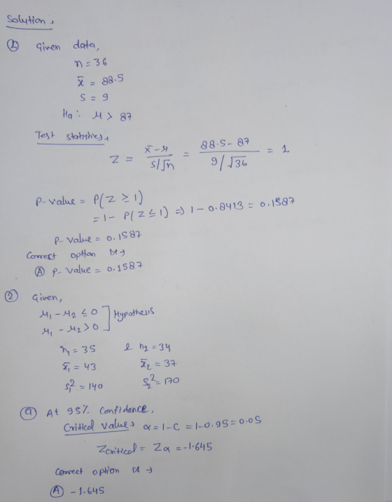 Solutions given data, n=36 ã = 38.5 s =9 Hai M > 87 Test statistics, 88.5-87 Z = X-4 sign 9/136 P-value = P(Z =1) =1- PlZ21)
