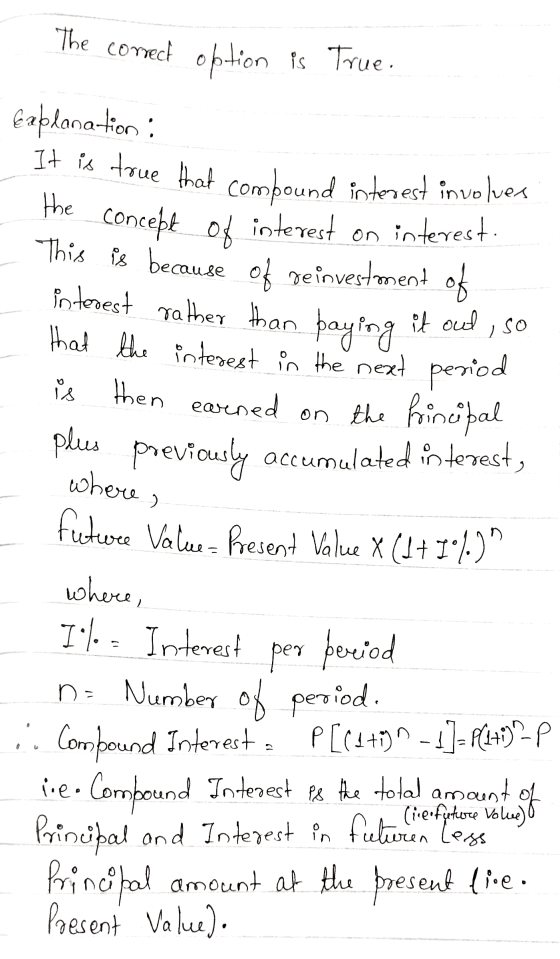 The correct option is True. Faplanation: It is true that compound interest involver the concept of interest on interest. Thi