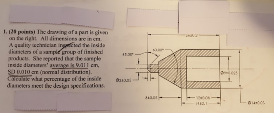 1. (20 points) The drawing of a part is given on the right. All dimensions are in cm A quality technician inspected the inside diameters of a sample group of finished products. She reported that the sample inside diameters average is 9.011 cm, SD 0.010 cm (normal distribution). Calculate what percentage of the inside diameters meet the design specifications. 60.00。 45.00 の9+0.025 03+0.05u 810.05 1240.08 _14±0.1- 014+0.03