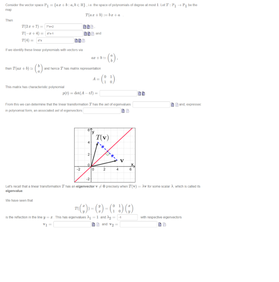 Consider the vector space P1 aa+b:a,beR,ie the space of polynomials of degree at most 1. LetT: PiP1 bethe Then and T(4-4% If we identify these linear polynomials with vectors via then T(az +b)and hence T has matrix representation This matrix has characteristic polynomial From this we can determine that the linear transformation T has the set of eigenvalues in polynomial form, an associated set of eigenvectors and, expressec 6 T(v) 2 Lets recall that a linear transformation T has an eigenvector vメ0 precisely when T(v) = λv for some scalar λ, which is called its eigenvalue We have seen that is the reflection in the line y .This has eigenvalues 1 1 and A2-1 with respective eigenvectors