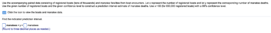Use the accompanying paired data conslisting of registered boats (tens of thousands) and manatee fatalities from boat enccunters. Let x represent the number of registered boats and let y represent the corresponding number of manatee deaths. rediction inte al estimate of manatee deaths. Use x 83 or 830.000 registered boats with a 99% confidence en Use the gr en number o registered boats and the g en confidence level to construct a ?Click the icon to view the boats and manatee data. Find the indicated prediction interval. manatees < y < L1 manatees Round to three decimal places as needed.)