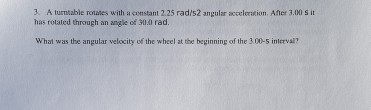 3. A turntable rotates with a constant 2.25 rad/s2 angular acceleration. Aner 3.00 s it has rotaled through an angle of 30.0 rad. What was the angular velocity of the wheel at the beginning of the 30-s inlerval?