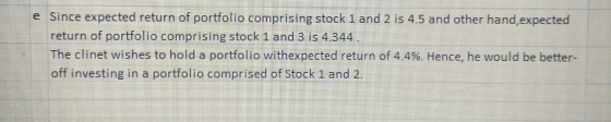 e Since expected return of portfolio comprising stock 1 and 2 is 4.5 and other hand,expected return of portfolio comprising stock 1 and 3 is 4.344 The clinet wishes to hold a portfolio with expected return of 4.4%. Hence, he would be better- off investing in a portfolio comprised of Stock 1 and2
