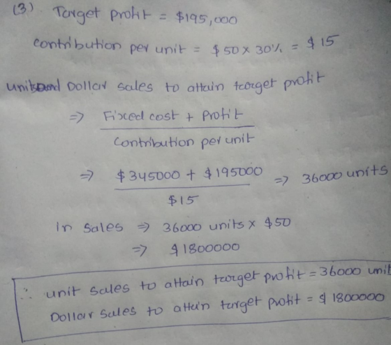 (3) Target profit = $195,000 contribution per unit = $50% 30% = $50 X 30%, = $ 15 unit and Dollar sales to attain target prot
