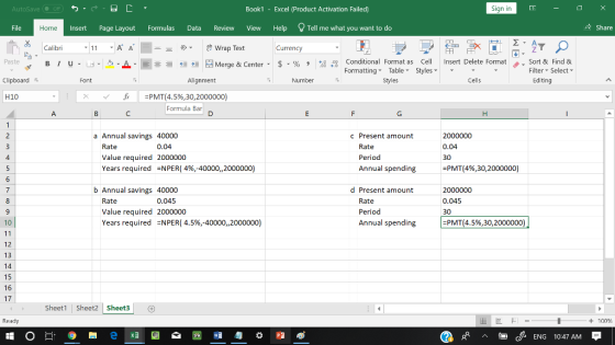 AutoSave Book1 Excel (Product Activation Failed) Sign in File Insert Page Layout Formulas Data Review View Help Tell me what you want to do 수 Share Home Calibri Currency 田FF Conditional Fornat as Cell Insert Delete Fornat FormattingTable Styles- 、. Sort & Find & Paste . 녀 . 의 _ . 로三들經垣臣 Merge & Center-5 . % , : Filter-Select- Clipboard Alignment Number Stles Cells Editing 丘 -PMT(4.5%,30,2000000) Formula Bar H10 a Annual savings 40000 c Present amount Rate Value required Years required 0.04 2000000 -NPER( 4%,-40000, 2000000) Rate Period Annual spending 2000000 0.04 30 2PMT(4%,30.2000000) b Annual savings 40000 d Present amount Rate Value required Years required 0.045 2000000 =NPER( 4.5%,-40000,,2000000) Rate Period Annual spending 0.045 30 10 PMT (4.5%,30, 2000000 12 13 15 16 17 Sheet1 Sheet2 Sheet3 Ready + 100 cENG 10:47 AM