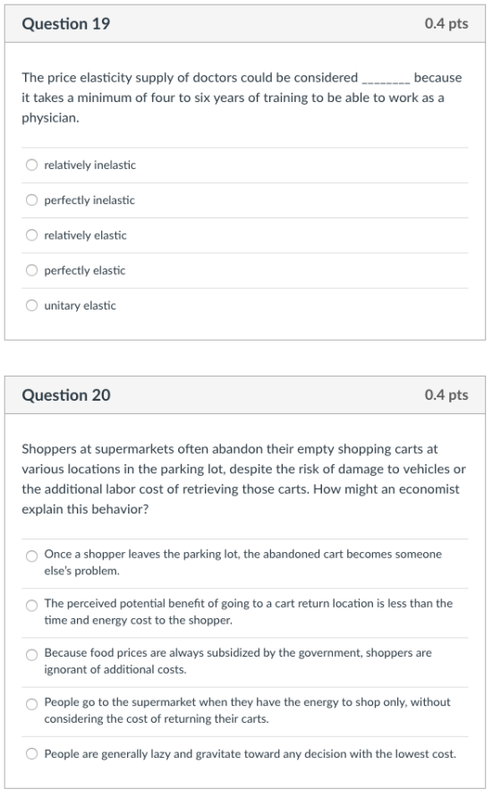 Question 19 0.4 pts The price elasticity supply of doctors could be considered it takes a minimum of four to six years of training to be able to work as a physician because relatively inelastic perfectly inelastic O relatively elastic perfectly elastic unitary elastic Question 20 0.4 pts Shoppers at supermarkets often abandon their empty shopping carts at various locations in the parking lot, despite the risk of damage to vehicles or the additional labor cost of retrieving those carts. How might an economist explain this behavior? O Once a shopper leaves the parking lot, the abandoned cart becomes someone elses problem. The perceived potential benefit of going to a cart return location is less than the time and energy cost to the shopper O Because food prices are always subsidized by the government, shoppers are ignorant of additional costs. O People go to the supermarket when they have the energy to shop only, without considering the cost of returning their carts. People are generally lazy and gravitate toward any decision with the lowest cost.
