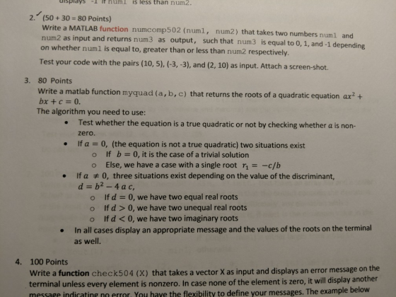 isplays l itnuml is less than num2. 2. (50+30- 80 Points) Write a MATLAB function numcomp502 (numl, num2) that takes two numbers numl and as input and returns num3 as output, such that num3 is equal to 0, 1, and-1 depending on whether numl is equal to, greater than or less than num2 respectively. Test your code with the pairs (10, 5), (-3,-3), and (2, 10) as input. Attach a screen-shot. 3. 80 Points Write a matlab function myquad (a, b, c) that returns the roots of a quadratic equation ax2+ bx + c 0. The algorithm you need to use: Test whether the equation is a true quadratic or not by checking whether a is non- zero. If a . 0, (the equation is not a true quadratic) two situations exist o If b o Else, we have a case with a single root r-c/b . 0, it is the case of a trivial solution If aヂ0, three situations exist depending on the value of the discriminant, d b2-4ac, · o If d 0, we have two equal real roots o lf d > 0, we have two unequal real roots o If d < 0, we have two imaginary roots In all cases display an appropriate message and the values of the roots on the terminal as well. . 4. 100 Points Write a function check504 (X) that takes a vector X as input and displays an error message on the terminal unless every element is nonzero. In cas message indicating error. You have the flexibility to define your messages. The example below e none of the element is zero, it will display another
