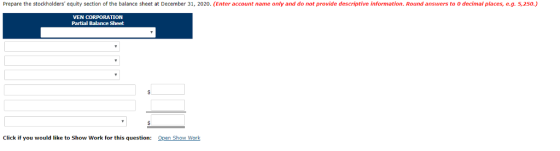 Prepare the stockholders equity section of the balance sheet at December 31, 2020. (Enter account name only and do not provide descriptive information. Round answers to 0 decimal places, e.g.5,250.) VEN CORPORATION Partial Balance Sheet Click if you would like to Show Work for this question: Open Show Work