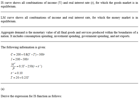 IS curve shows all combinations of income (Y) and real interest rate (r), for which the goods market is in equilibrium. LM curve shows all combinations of income and real interest rate, for which the money market is in equilibrium. Aggregate demand is the monetary value of all final goods and services produced within the boundaries of a nation. It includes consumption spending, investment spending, government spending, and net exports. The following information is given: C-200+08-)-500 I- 200-500r м -= 0.57-250(r+1) 0.10 Derive the expression for IS function as follows