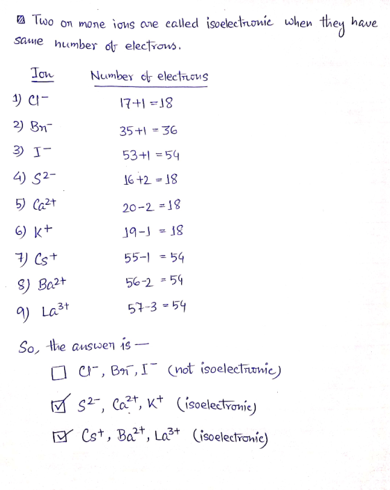 Two or more ions are called isoelectronie when they have same number of electrons. Ion Number of elections 17+1 =18 2) Br 6)