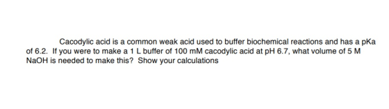 Cacodylic acid is a common weak acid used to buffer biochemical reactions and has a pKa of 6.2. If you were to make a 1 L buffer of 100 mM cacodylic acid at pH 6.7, what volume of 5 M NaOH is needed to make this? Show your calculations